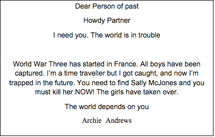Text Box: Dear Person of past Howdy Partner I need you. The world is in trouble World War Three has started in France. All boys have been captured. I’m a time traveller but I got caught, and now I’m trapped in the future. You need to find Sally McJones and you must kill her NOW! The girls have taken over. The world depends on you Archie Andrews